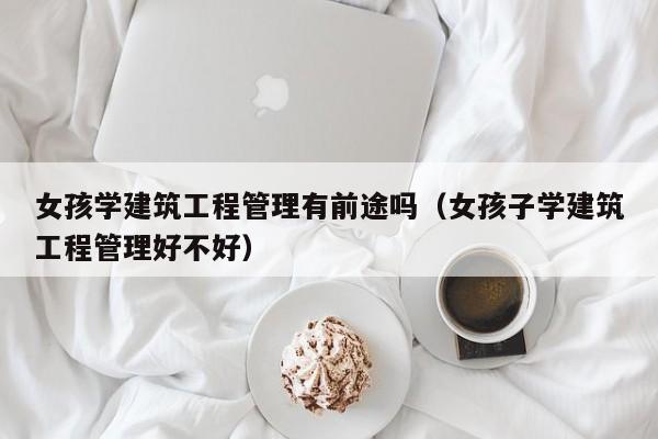 女孩学建筑工程管理有前途吗（女孩子学建筑工程管理好不好）