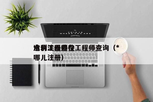 水利注册造价工程师查询（*
造价工程师在哪儿注册）