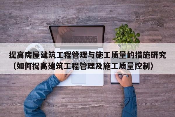 提高房屋建筑工程管理与施工质量的措施研究（如何提高建筑工程管理及施工质量控制）