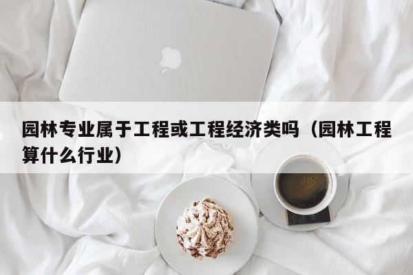 园林专业属于工程或工程经济类吗（园林工程算什么行业）
