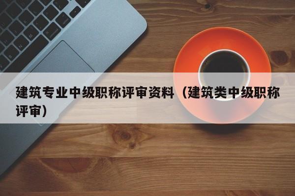 建筑专业中级职称评审资料（建筑类中级职称评审）