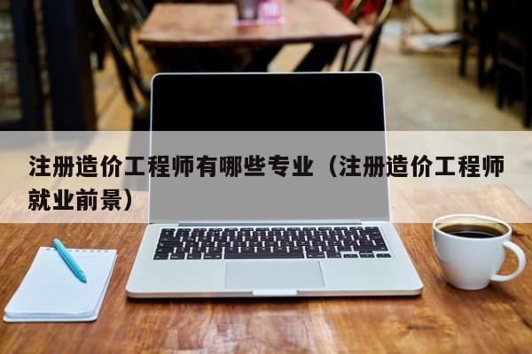 注册造价工程师有哪些专业（注册造价工程师就业前景）