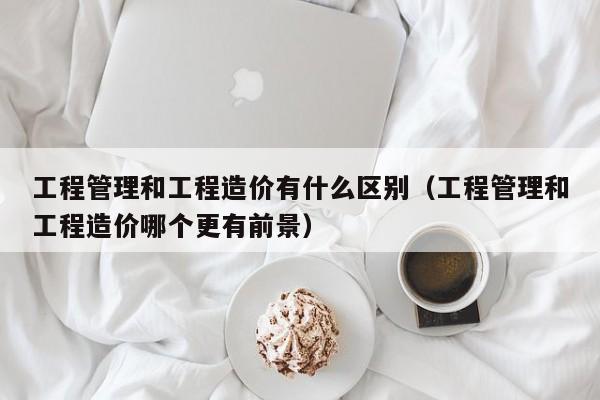 工程管理和工程造价有什么区别（工程管理和工程造价哪个更有前景）