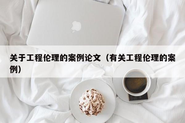 关于工程伦理的案例论文（有关工程伦理的案例）