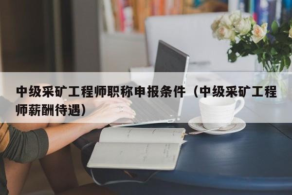 中级采矿工程师职称申报条件（中级采矿工程师薪酬待遇）
