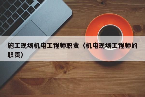 施工现场机电工程师职责（机电现场工程师的职责）