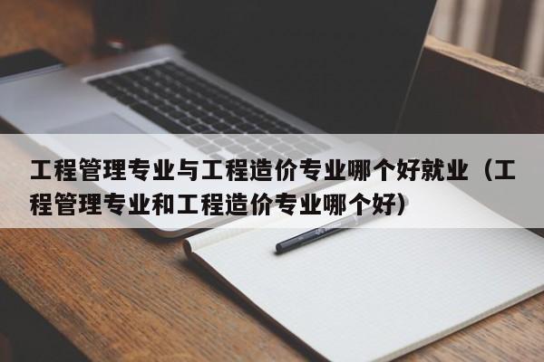工程管理专业与工程造价专业哪个好就业（工程管理专业和工程造价专业哪个好）