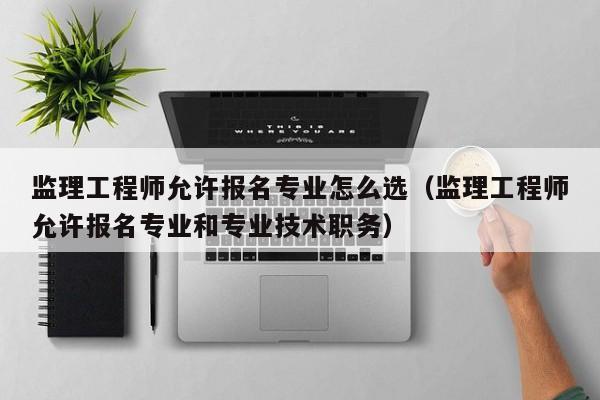 监理工程师允许报名专业怎么选（监理工程师允许报名专业和专业技术职务）