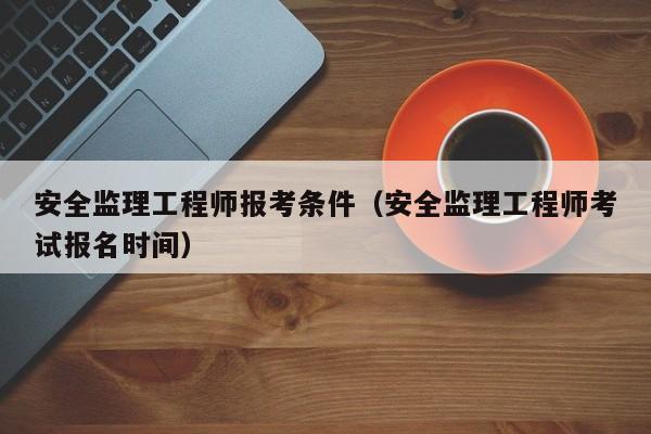 安全监理工程师报考条件（安全监理工程师考试报名时间）