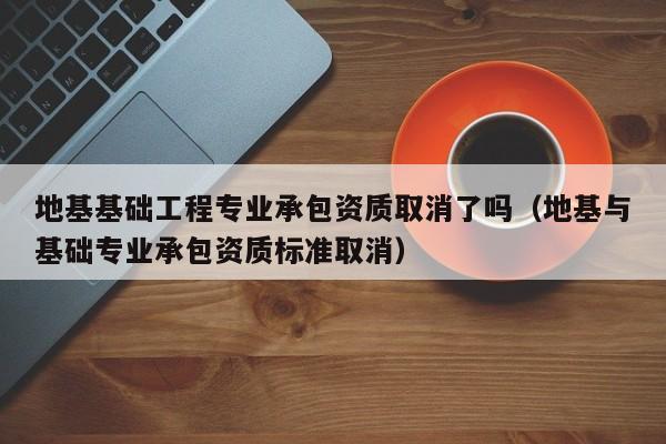 地基基础工程专业承包资质取消了吗（地基与基础专业承包资质标准取消）