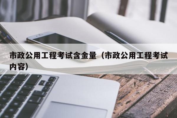 市政公用工程考试含金量（市政公用工程考试内容）
