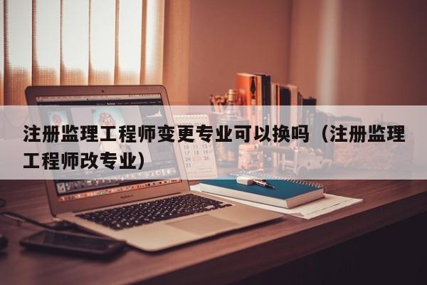注册监理工程师变更专业可以换吗（注册监理工程师改专业）