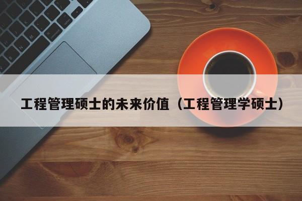工程管理硕士的未来价值（工程管理学硕士）