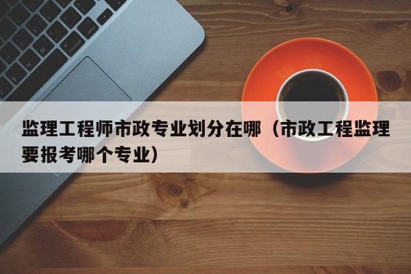 监理工程师市政专业划分在哪（市政工程监理要报考哪个专业）