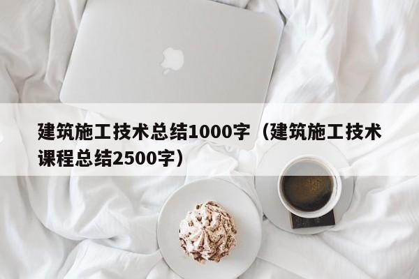 建筑施工技术总结1000字（建筑施工技术课程总结2500字）