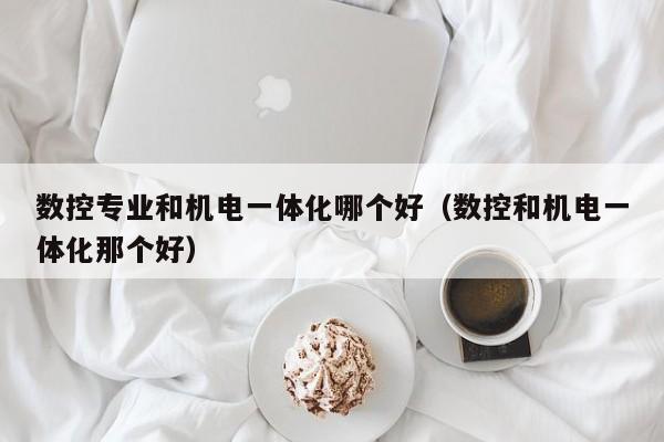 数控专业和机电一体化哪个好（数控和机电一体化那个好）
