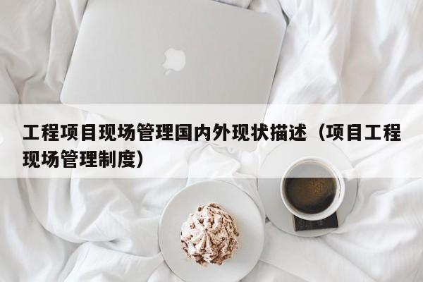工程项目现场管理国内外现状描述（项目工程现场管理制度）