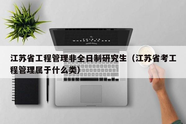 江苏省工程管理非全日制研究生（江苏省考工程管理属于什么类）