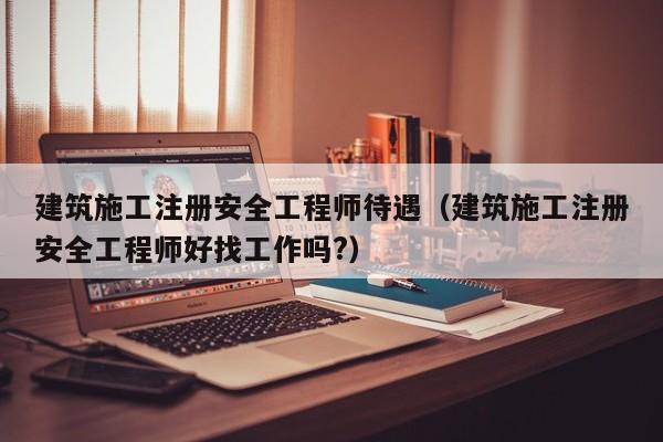建筑施工注册安全工程师待遇（建筑施工注册安全工程师好找工作吗?）
