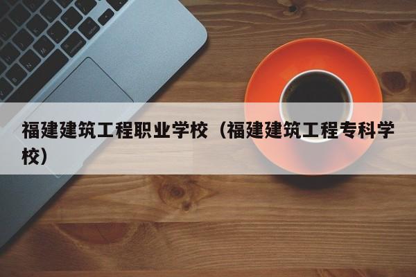福建建筑工程职业学校（福建建筑工程专科学校）