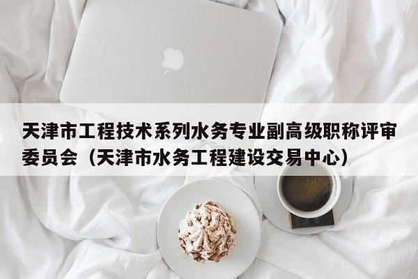 天津市工程技术系列水务专业副高级职称评审委员会（天津市水务工程建设交易中心）