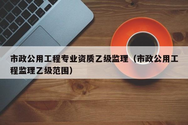 市政公用工程专业资质乙级监理（市政公用工程监理乙级范围）