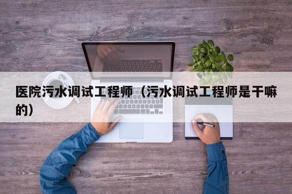 医院污水调试工程师（污水调试工程师是干嘛的）