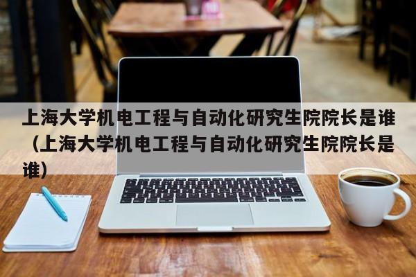 上海大学机电工程与自动化研究生院院长是谁（上海大学机电工程与自动化研究生院院长是谁）