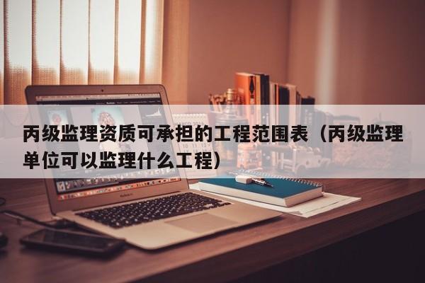 丙级监理资质可承担的工程范围表（丙级监理单位可以监理什么工程）