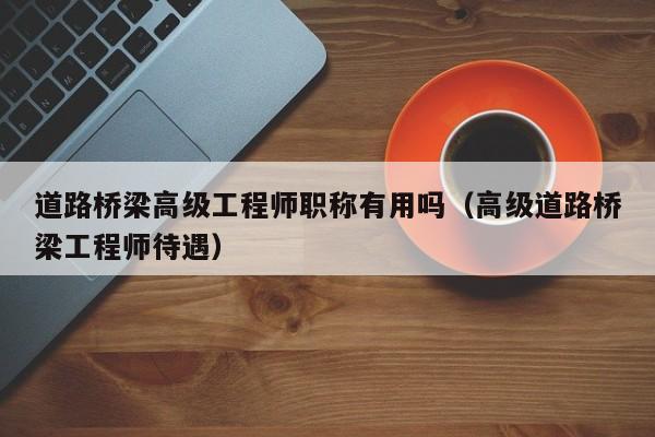 道路桥梁高级工程师职称有用吗（高级道路桥梁工程师待遇）