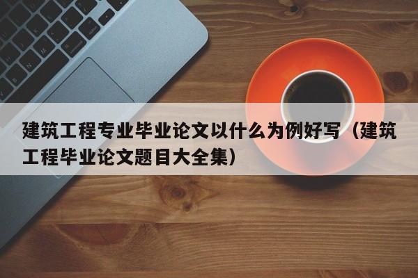 建筑工程专业毕业论文以什么为例好写（建筑工程毕业论文题目大全集）