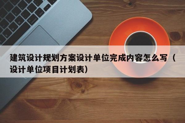 建筑设计规划方案设计单位完成内容怎么写（设计单位项目计划表）