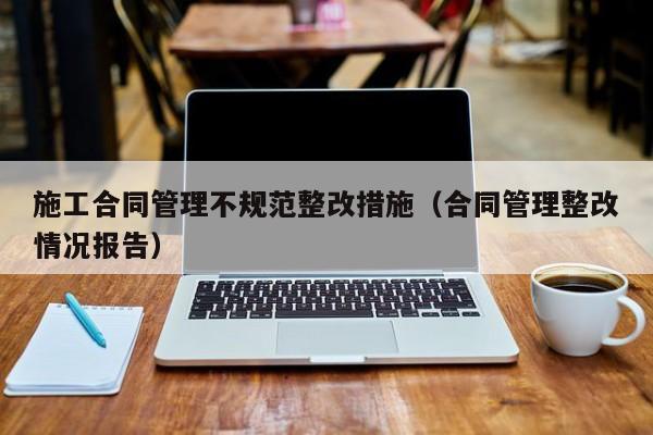 施工合同管理不规范整改措施（合同管理整改情况报告）