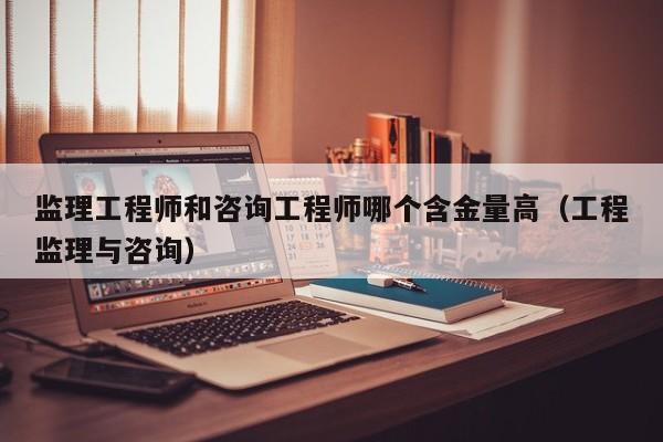 监理工程师和咨询工程师哪个含金量高（工程监理与咨询）