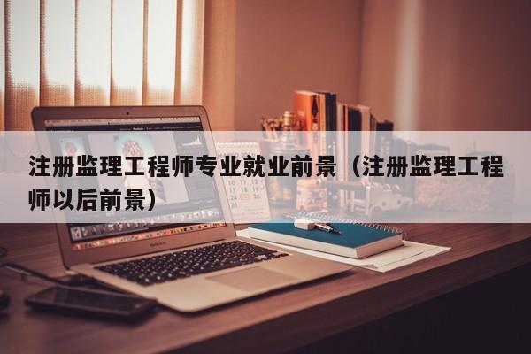 注册监理工程师专业就业前景（注册监理工程师以后前景）