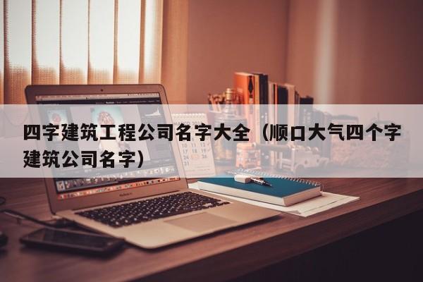 四字建筑工程公司名字大全（顺口大气四个字建筑公司名字）