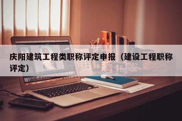 庆阳建筑工程类职称评定申报（建设工程职称评定）