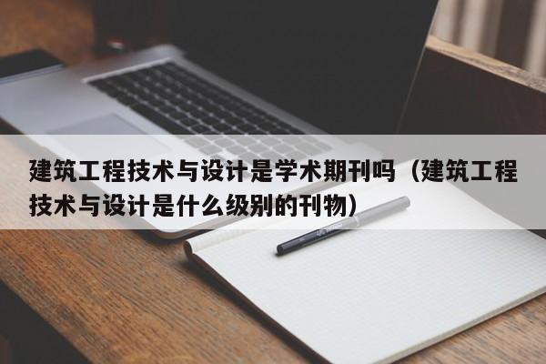 建筑工程技术与设计是学术期刊吗(建筑工程技术与设计是什么级别的刊物)