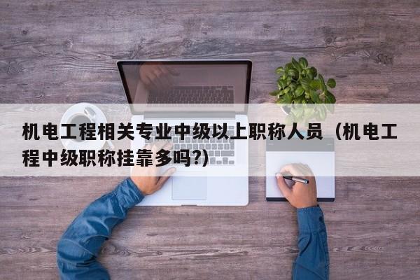 机电工程相关专业中级以上职称人员(机电工程中级职称挂靠多吗?)