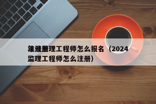 注册监理工程师怎么报名（2024年注册监理工程师怎么注册）