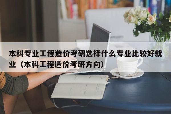 本科专业工程造价考研选择什么专业比较好就业（本科工程造价考研方向）