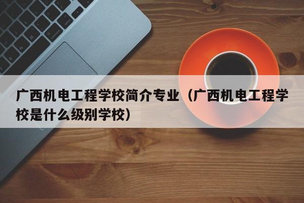 广西机电工程学校简介专业（广西机电工程学校是什么级别学校）