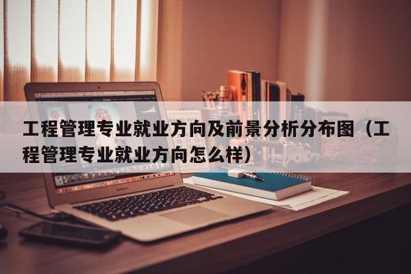 工程管理专业就业方向及前景分析分布图（工程管理专业就业方向怎么样）