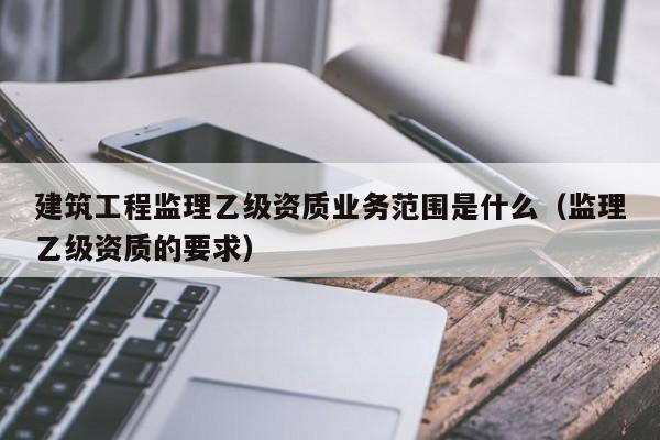 建筑工程监理乙级资质业务范围是什么（监理乙级资质的要求）