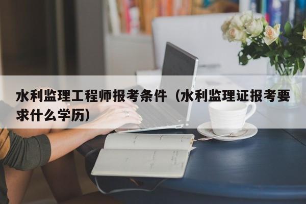 水利监理工程师报考条件(水利监理证报考要求什么学历)