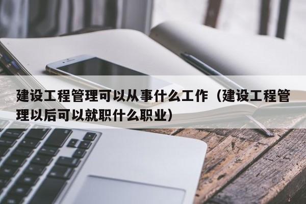 建设工程管理可以从事什么工作（建设工程管理以后可以就职什么职业）