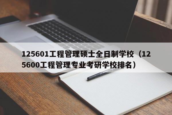125601工程管理硕士全日制学校（125600工程管理专业考研学校排名）