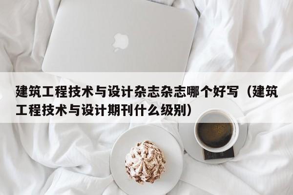 建筑工程技术与设计杂志杂志哪个好写(建筑工程技术与设计期刊什么级别)