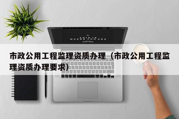 市政公用工程监理资质办理（市政公用工程监理资质办理要求）