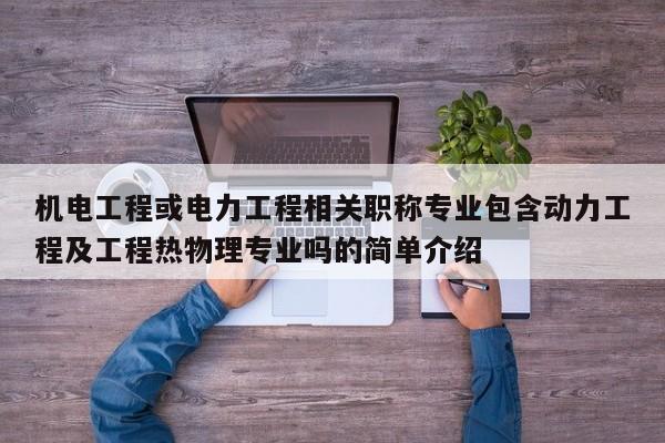机电工程或电力工程相关职称专业包含动力工程及工程热物理专业吗的简单介绍